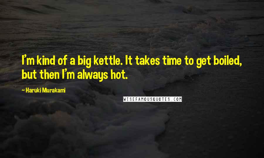 Haruki Murakami Quotes: I'm kind of a big kettle. It takes time to get boiled, but then I'm always hot.