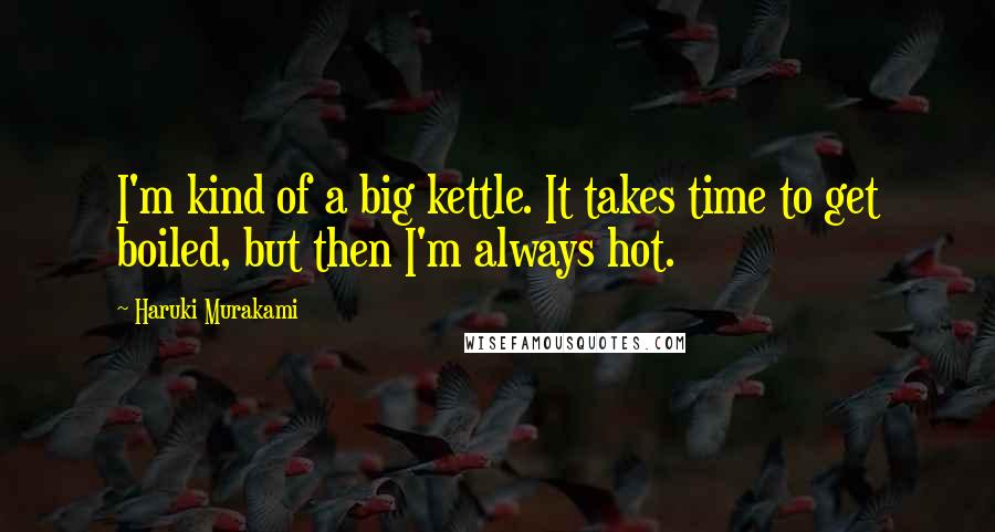 Haruki Murakami Quotes: I'm kind of a big kettle. It takes time to get boiled, but then I'm always hot.