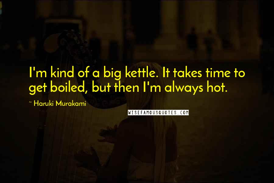 Haruki Murakami Quotes: I'm kind of a big kettle. It takes time to get boiled, but then I'm always hot.