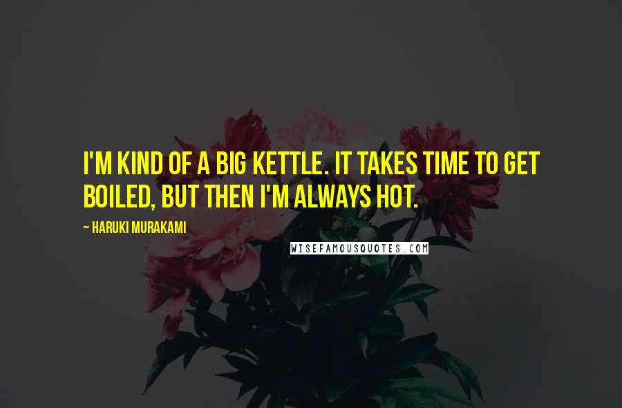 Haruki Murakami Quotes: I'm kind of a big kettle. It takes time to get boiled, but then I'm always hot.