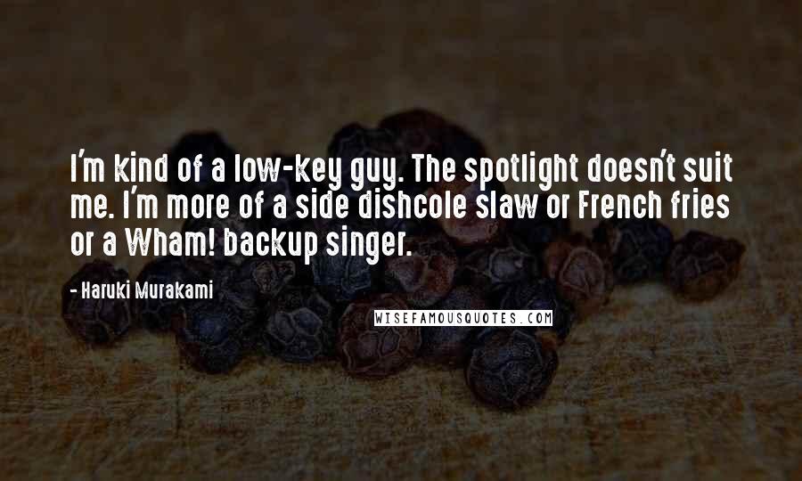 Haruki Murakami Quotes: I'm kind of a low-key guy. The spotlight doesn't suit me. I'm more of a side dishcole slaw or French fries or a Wham! backup singer.