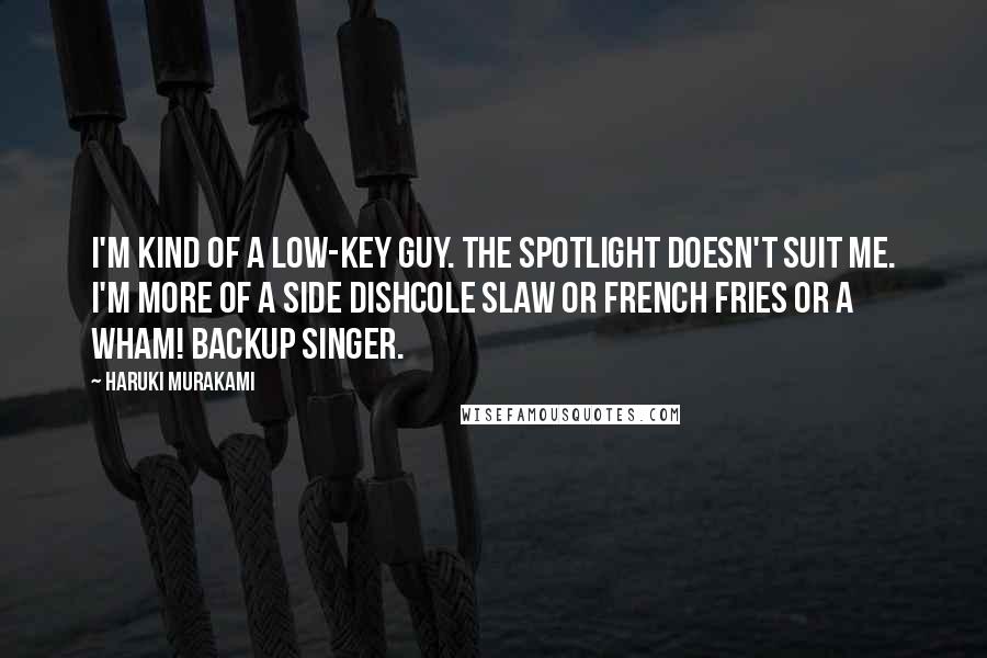 Haruki Murakami Quotes: I'm kind of a low-key guy. The spotlight doesn't suit me. I'm more of a side dishcole slaw or French fries or a Wham! backup singer.