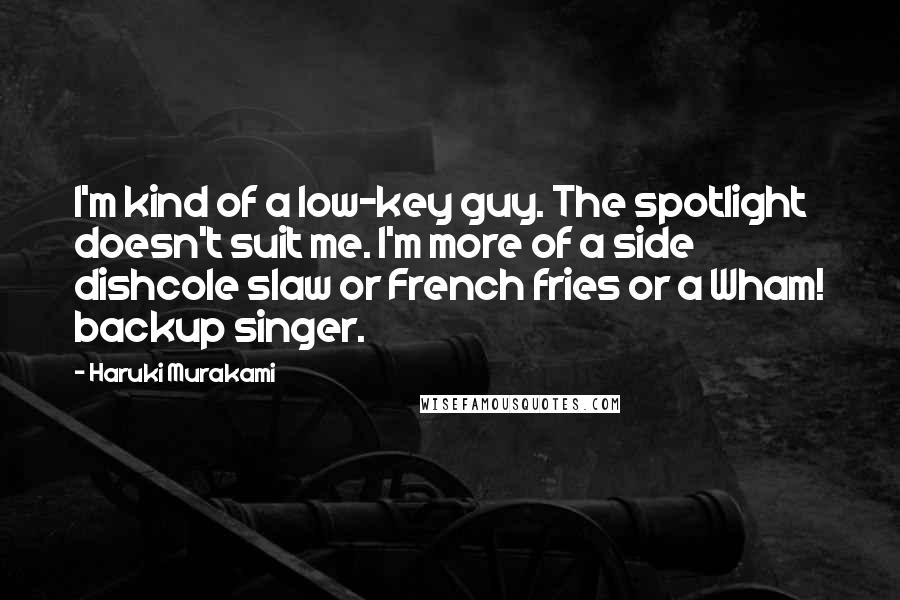 Haruki Murakami Quotes: I'm kind of a low-key guy. The spotlight doesn't suit me. I'm more of a side dishcole slaw or French fries or a Wham! backup singer.