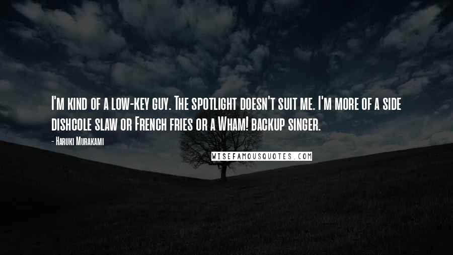 Haruki Murakami Quotes: I'm kind of a low-key guy. The spotlight doesn't suit me. I'm more of a side dishcole slaw or French fries or a Wham! backup singer.
