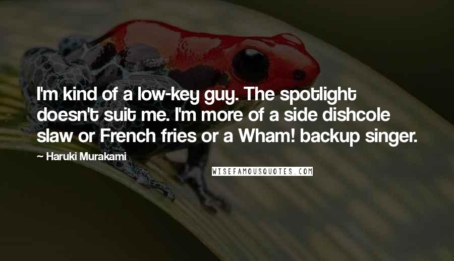 Haruki Murakami Quotes: I'm kind of a low-key guy. The spotlight doesn't suit me. I'm more of a side dishcole slaw or French fries or a Wham! backup singer.