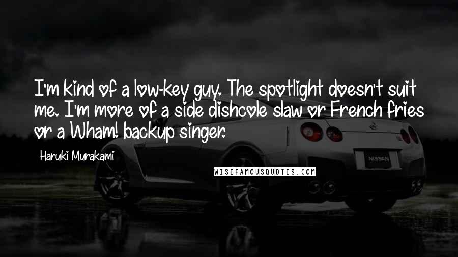 Haruki Murakami Quotes: I'm kind of a low-key guy. The spotlight doesn't suit me. I'm more of a side dishcole slaw or French fries or a Wham! backup singer.