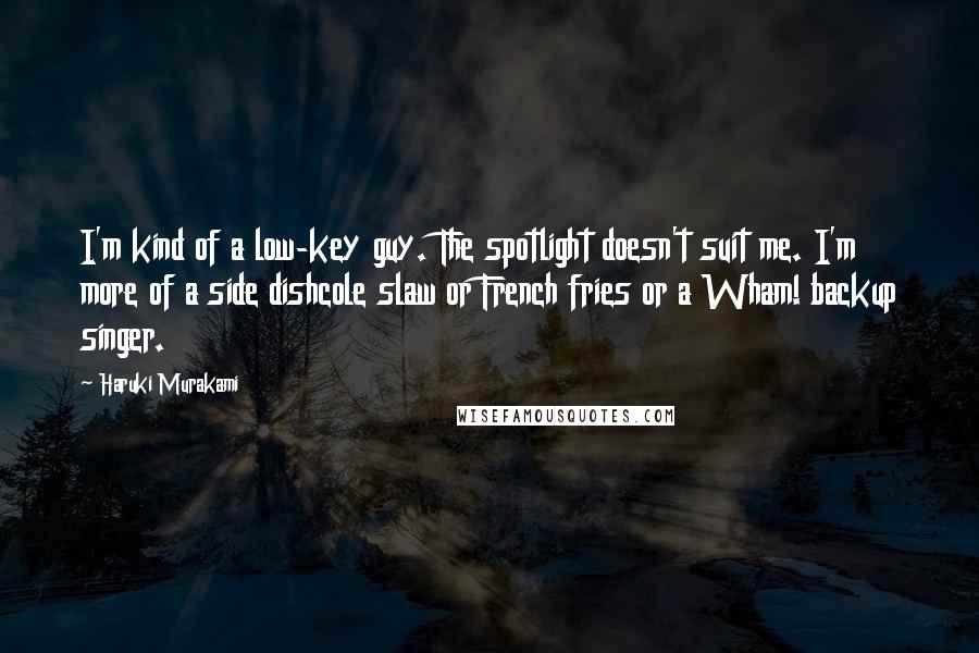 Haruki Murakami Quotes: I'm kind of a low-key guy. The spotlight doesn't suit me. I'm more of a side dishcole slaw or French fries or a Wham! backup singer.