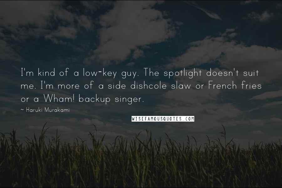 Haruki Murakami Quotes: I'm kind of a low-key guy. The spotlight doesn't suit me. I'm more of a side dishcole slaw or French fries or a Wham! backup singer.