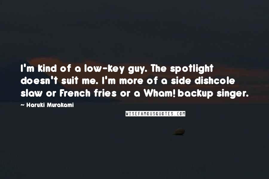 Haruki Murakami Quotes: I'm kind of a low-key guy. The spotlight doesn't suit me. I'm more of a side dishcole slaw or French fries or a Wham! backup singer.