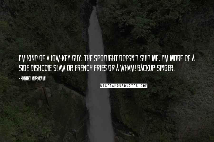 Haruki Murakami Quotes: I'm kind of a low-key guy. The spotlight doesn't suit me. I'm more of a side dishcole slaw or French fries or a Wham! backup singer.