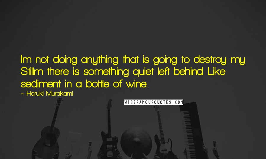 Haruki Murakami Quotes: I'm not doing anything that is going to destroy my. Stillm there is something quiet left behind. Like sediment in a bottle of wine.