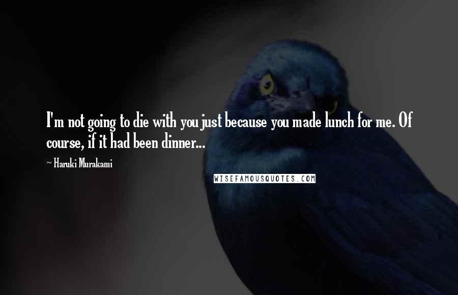 Haruki Murakami Quotes: I'm not going to die with you just because you made lunch for me. Of course, if it had been dinner...