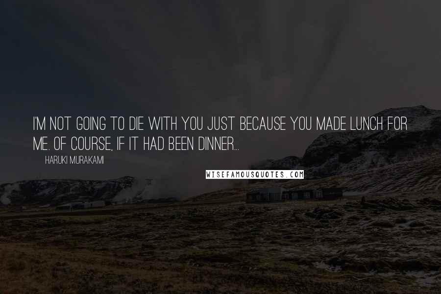 Haruki Murakami Quotes: I'm not going to die with you just because you made lunch for me. Of course, if it had been dinner...