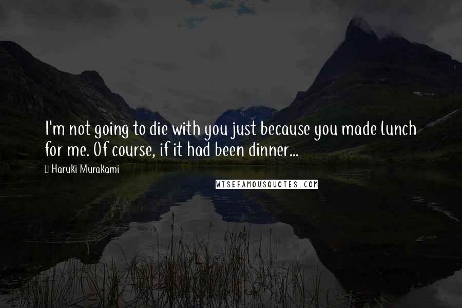 Haruki Murakami Quotes: I'm not going to die with you just because you made lunch for me. Of course, if it had been dinner...