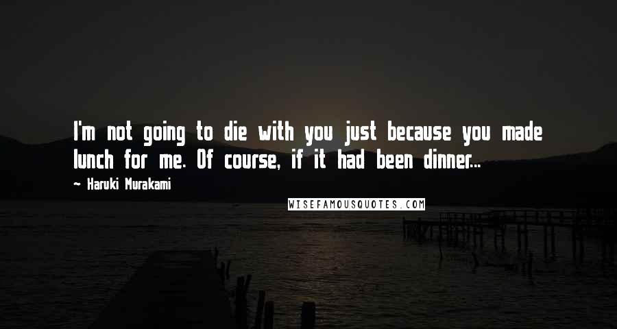 Haruki Murakami Quotes: I'm not going to die with you just because you made lunch for me. Of course, if it had been dinner...