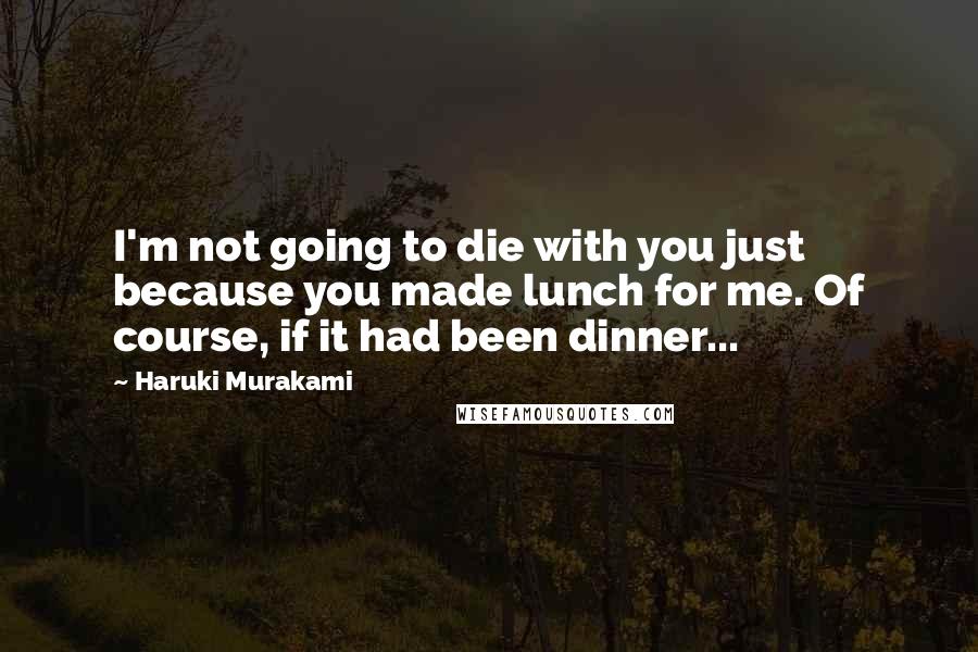 Haruki Murakami Quotes: I'm not going to die with you just because you made lunch for me. Of course, if it had been dinner...