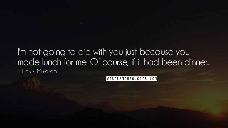 Haruki Murakami Quotes: I'm not going to die with you just because you made lunch for me. Of course, if it had been dinner...