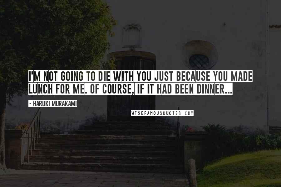 Haruki Murakami Quotes: I'm not going to die with you just because you made lunch for me. Of course, if it had been dinner...