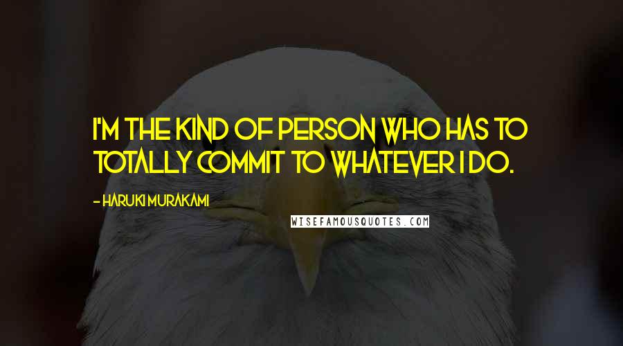 Haruki Murakami Quotes: I'm the kind of person who has to totally commit to whatever I do.