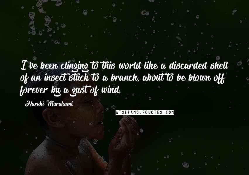 Haruki Murakami Quotes: I've been clinging to this world like a discarded shell of an insect stuck to a branch, about to be blown off forever by a gust of wind.
