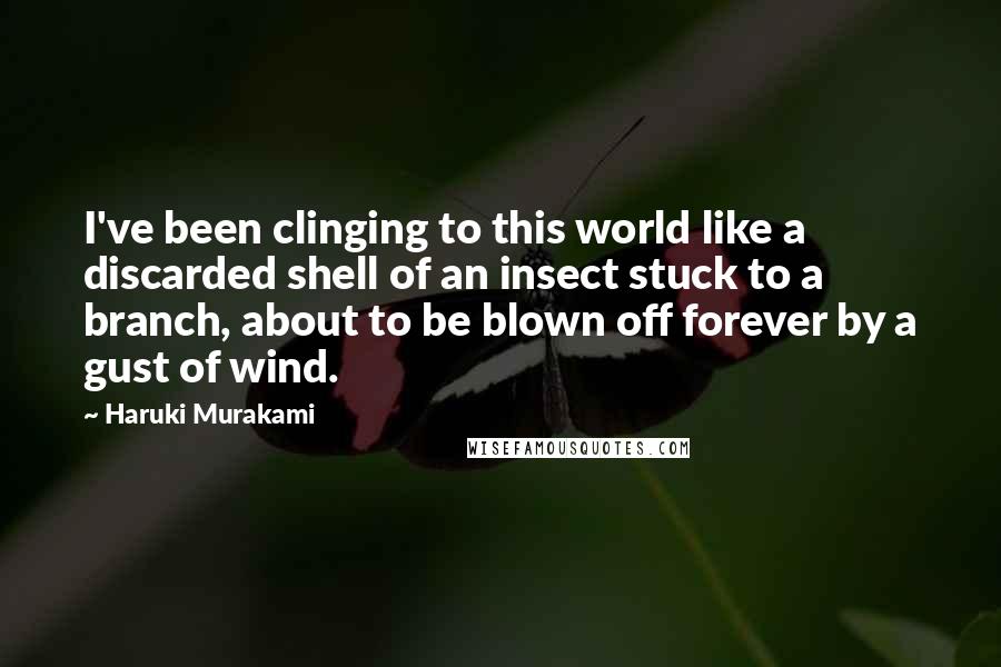 Haruki Murakami Quotes: I've been clinging to this world like a discarded shell of an insect stuck to a branch, about to be blown off forever by a gust of wind.