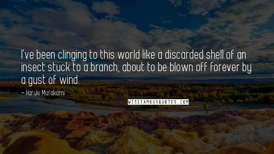 Haruki Murakami Quotes: I've been clinging to this world like a discarded shell of an insect stuck to a branch, about to be blown off forever by a gust of wind.