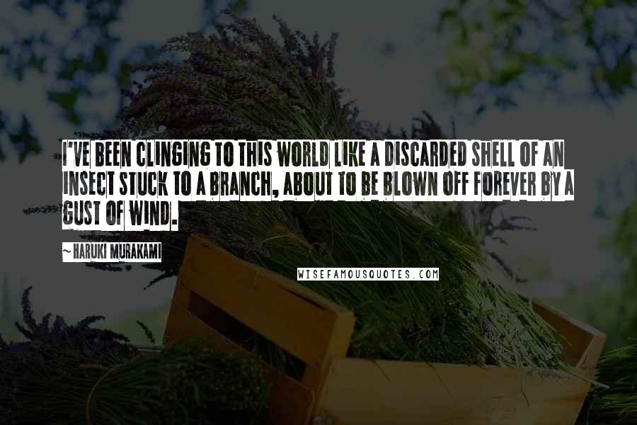 Haruki Murakami Quotes: I've been clinging to this world like a discarded shell of an insect stuck to a branch, about to be blown off forever by a gust of wind.