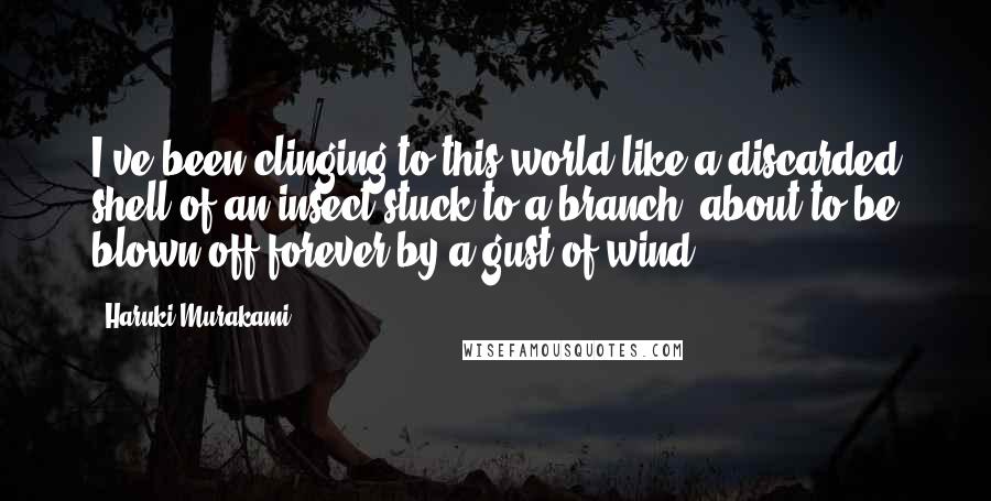 Haruki Murakami Quotes: I've been clinging to this world like a discarded shell of an insect stuck to a branch, about to be blown off forever by a gust of wind.