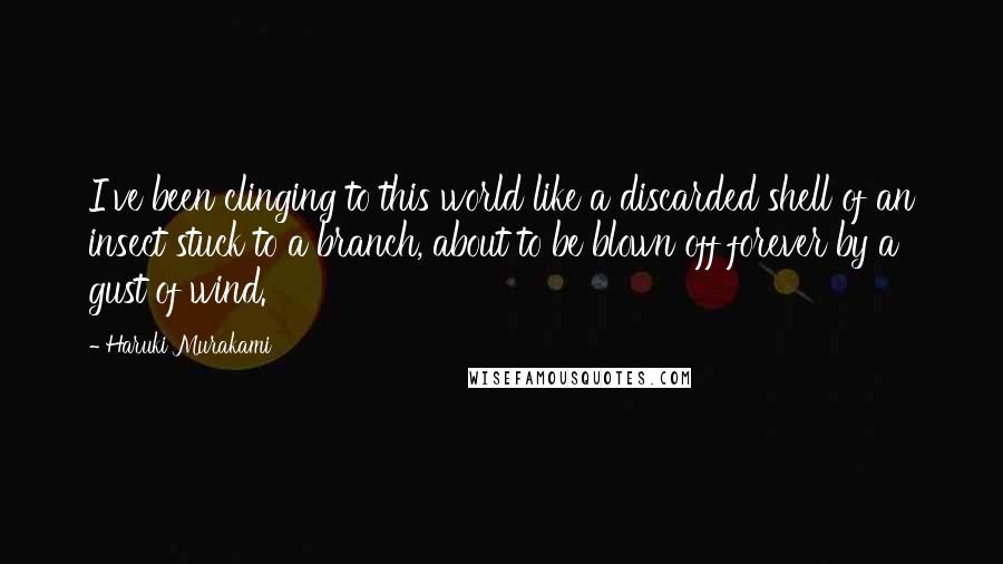 Haruki Murakami Quotes: I've been clinging to this world like a discarded shell of an insect stuck to a branch, about to be blown off forever by a gust of wind.