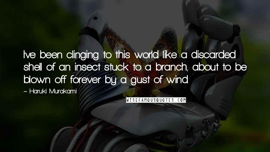 Haruki Murakami Quotes: I've been clinging to this world like a discarded shell of an insect stuck to a branch, about to be blown off forever by a gust of wind.
