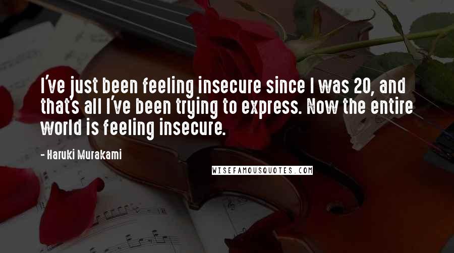 Haruki Murakami Quotes: I've just been feeling insecure since I was 20, and that's all I've been trying to express. Now the entire world is feeling insecure.