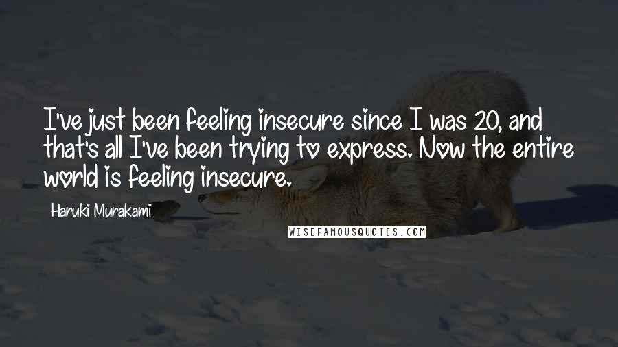 Haruki Murakami Quotes: I've just been feeling insecure since I was 20, and that's all I've been trying to express. Now the entire world is feeling insecure.