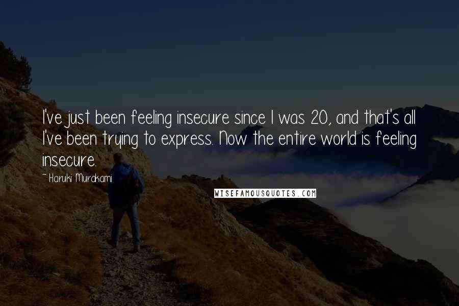 Haruki Murakami Quotes: I've just been feeling insecure since I was 20, and that's all I've been trying to express. Now the entire world is feeling insecure.