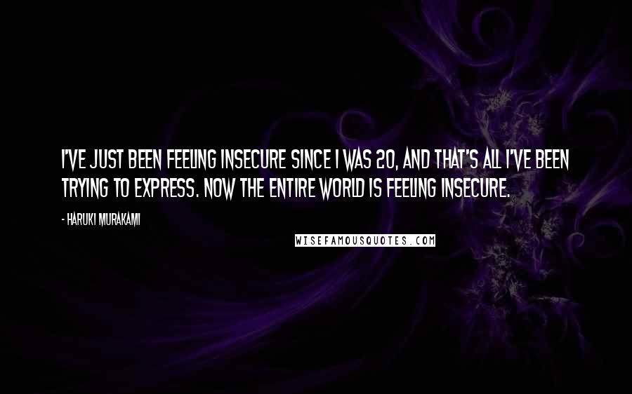 Haruki Murakami Quotes: I've just been feeling insecure since I was 20, and that's all I've been trying to express. Now the entire world is feeling insecure.