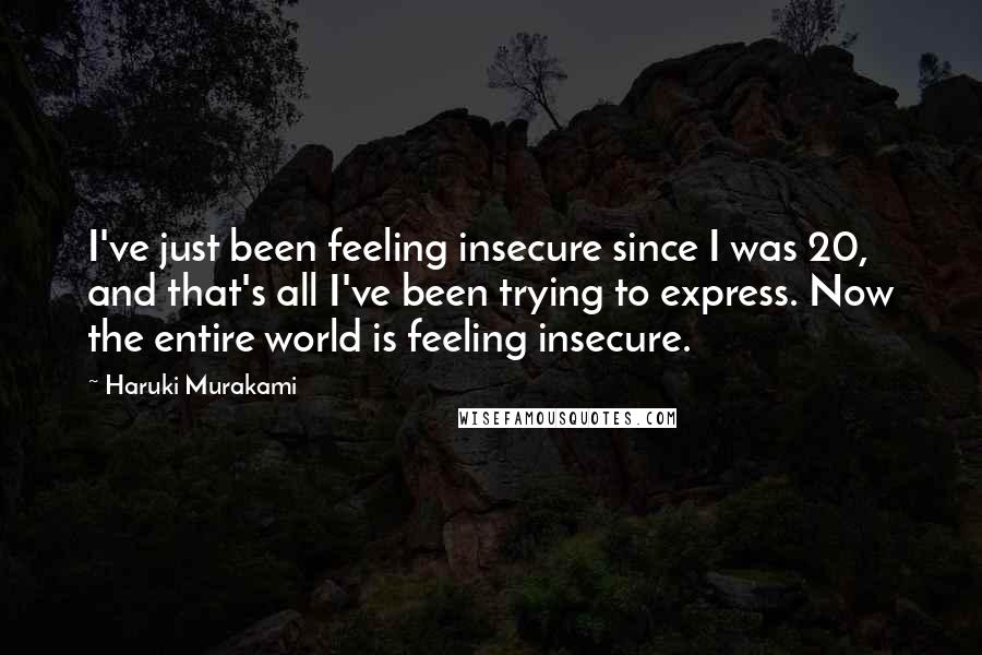 Haruki Murakami Quotes: I've just been feeling insecure since I was 20, and that's all I've been trying to express. Now the entire world is feeling insecure.