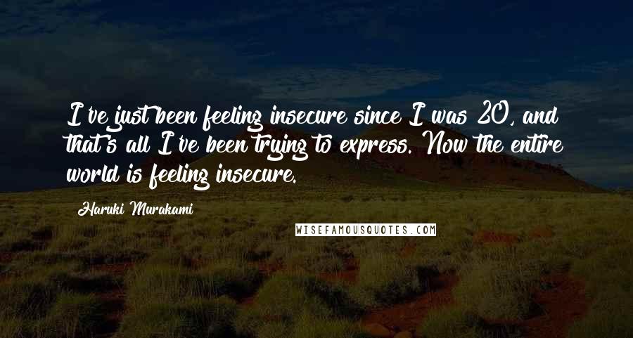 Haruki Murakami Quotes: I've just been feeling insecure since I was 20, and that's all I've been trying to express. Now the entire world is feeling insecure.