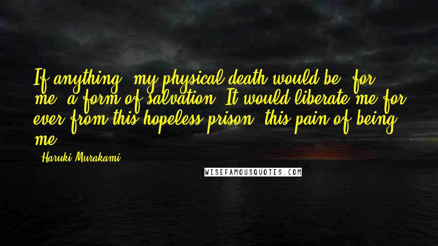 Haruki Murakami Quotes: If anything, my physical death would be, for me, a form of salvation, It would liberate me for ever from this hopeless prison, this pain of being me.