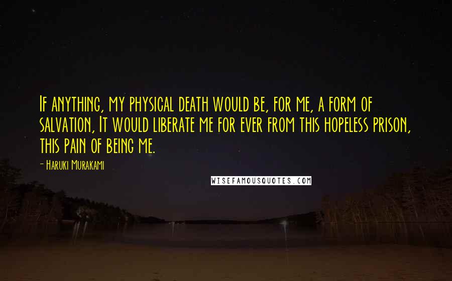 Haruki Murakami Quotes: If anything, my physical death would be, for me, a form of salvation, It would liberate me for ever from this hopeless prison, this pain of being me.