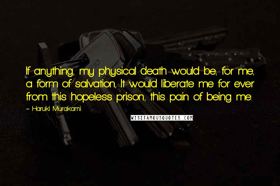 Haruki Murakami Quotes: If anything, my physical death would be, for me, a form of salvation, It would liberate me for ever from this hopeless prison, this pain of being me.