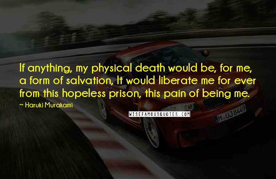 Haruki Murakami Quotes: If anything, my physical death would be, for me, a form of salvation, It would liberate me for ever from this hopeless prison, this pain of being me.