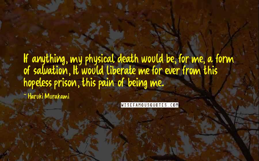 Haruki Murakami Quotes: If anything, my physical death would be, for me, a form of salvation, It would liberate me for ever from this hopeless prison, this pain of being me.