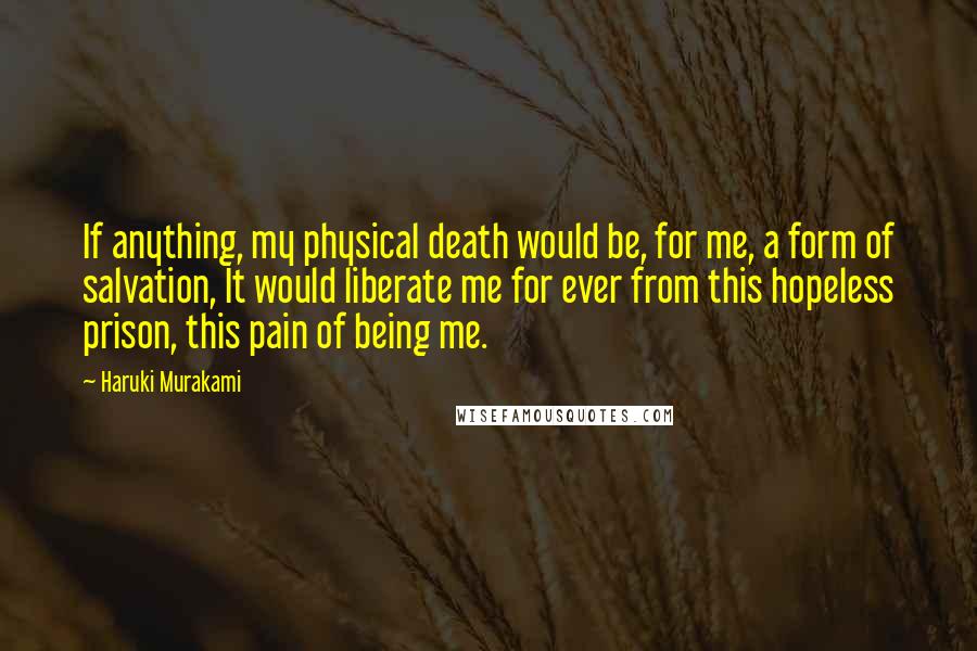 Haruki Murakami Quotes: If anything, my physical death would be, for me, a form of salvation, It would liberate me for ever from this hopeless prison, this pain of being me.