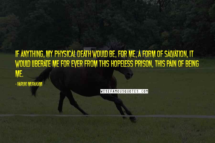 Haruki Murakami Quotes: If anything, my physical death would be, for me, a form of salvation, It would liberate me for ever from this hopeless prison, this pain of being me.