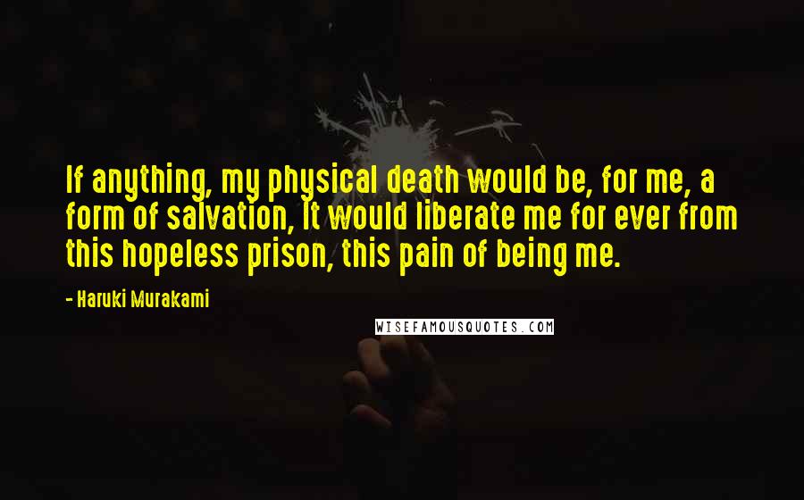 Haruki Murakami Quotes: If anything, my physical death would be, for me, a form of salvation, It would liberate me for ever from this hopeless prison, this pain of being me.