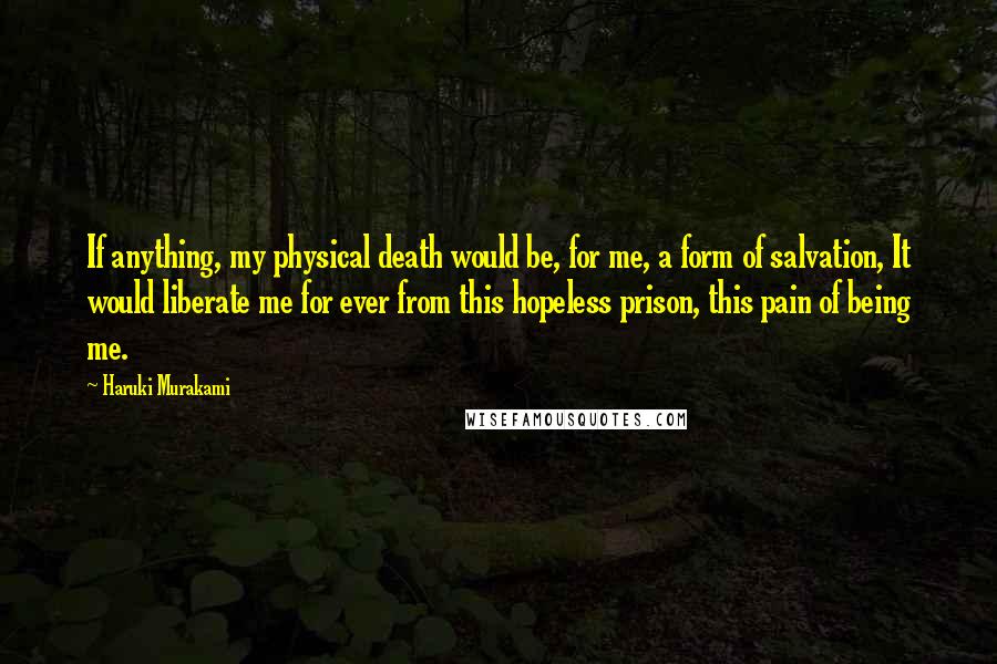 Haruki Murakami Quotes: If anything, my physical death would be, for me, a form of salvation, It would liberate me for ever from this hopeless prison, this pain of being me.