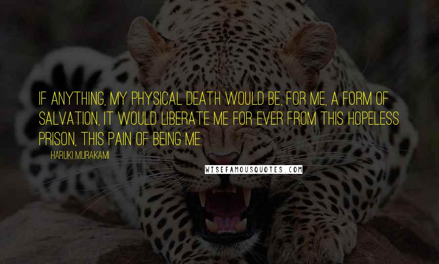 Haruki Murakami Quotes: If anything, my physical death would be, for me, a form of salvation, It would liberate me for ever from this hopeless prison, this pain of being me.
