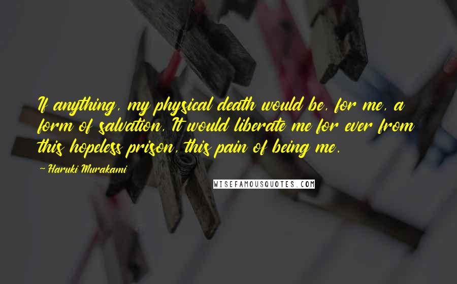 Haruki Murakami Quotes: If anything, my physical death would be, for me, a form of salvation, It would liberate me for ever from this hopeless prison, this pain of being me.