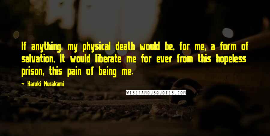 Haruki Murakami Quotes: If anything, my physical death would be, for me, a form of salvation, It would liberate me for ever from this hopeless prison, this pain of being me.