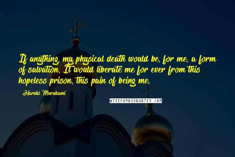 Haruki Murakami Quotes: If anything, my physical death would be, for me, a form of salvation, It would liberate me for ever from this hopeless prison, this pain of being me.