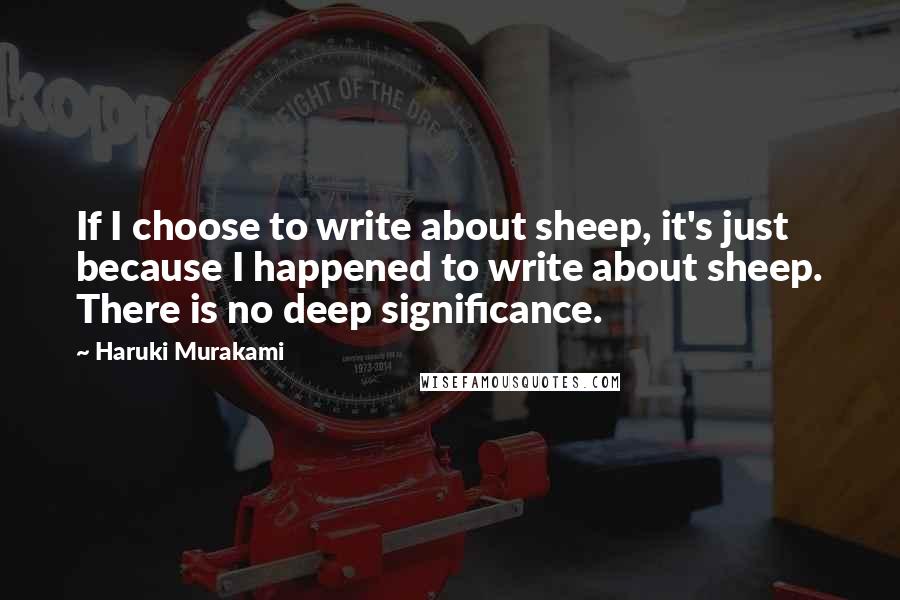 Haruki Murakami Quotes: If I choose to write about sheep, it's just because I happened to write about sheep. There is no deep significance.